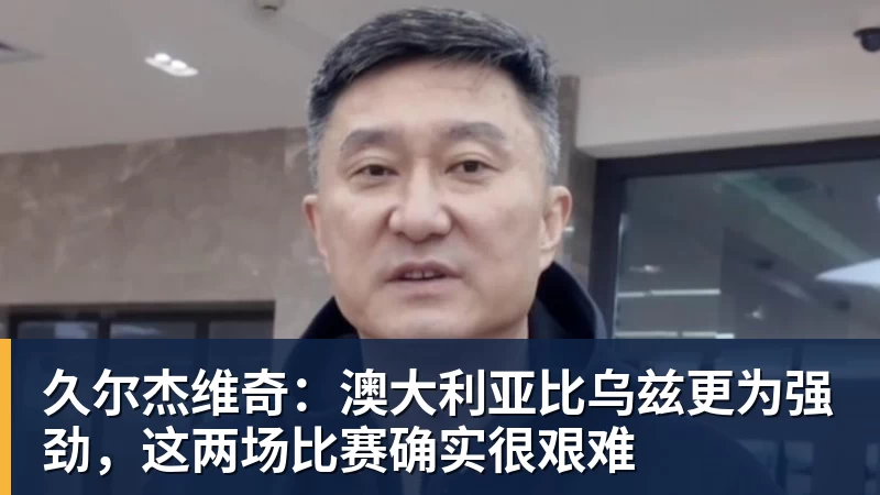 久尔杰维奇：澳大利亚比乌兹更为强劲，这两场比赛确实很艰难
