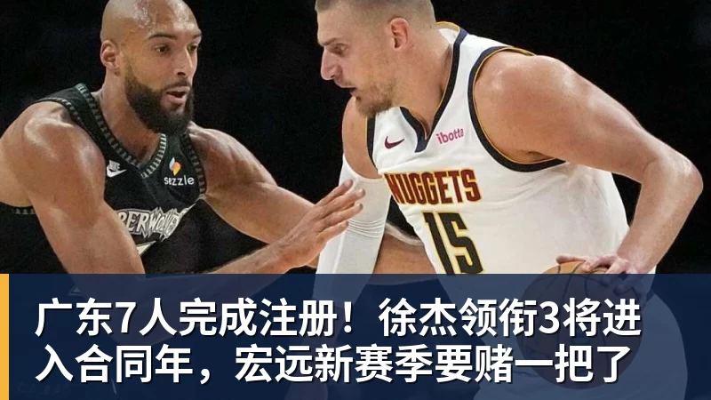 广东7人完成注册！徐杰领衔3将进入合同年，宏远新赛季要赌一把了