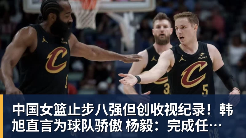 中国女篮止步八强但创收视纪录！韩旭直言为球队骄傲 杨毅：完成任务了