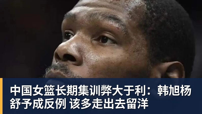 中国女篮长期集训弊大于利：韩旭杨舒予成反例 该多走出去留洋